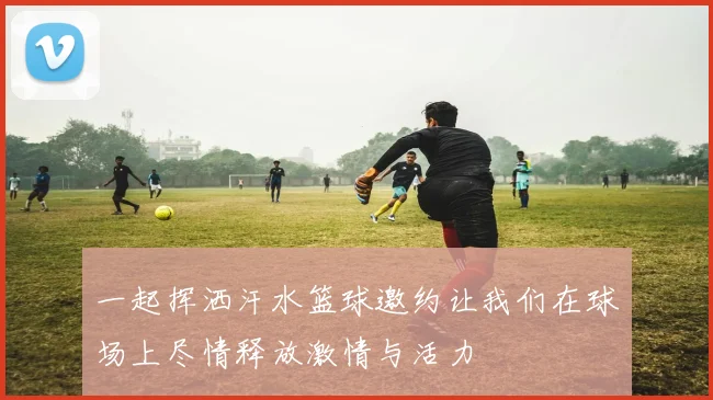 一起挥洒汗水篮球邀约让我们在球场上尽情释放激情与活力