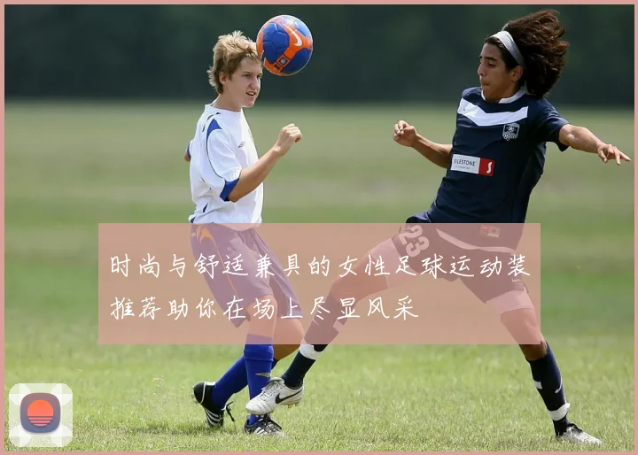 时尚与舒适兼具的女性足球运动装推荐助你在场上尽显风采