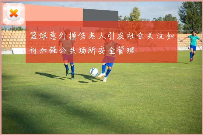 篮球意外撞伤老人引发社会关注如何加强公共场所安全管理