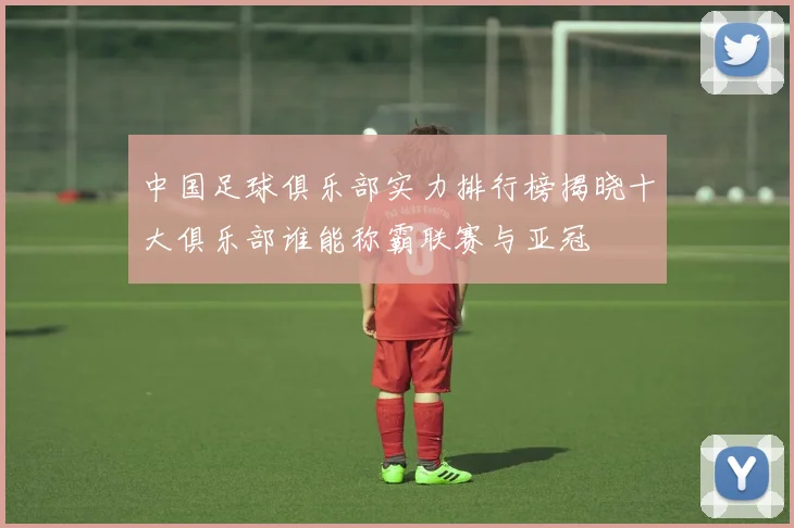 中国足球俱乐部实力排行榜揭晓十大俱乐部谁能称霸联赛与亚冠