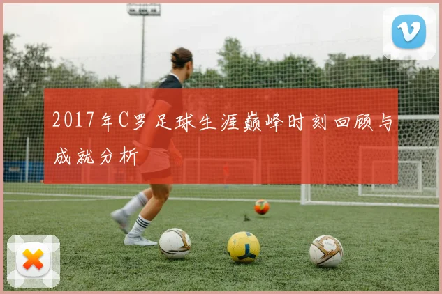 2017年C罗足球生涯巅峰时刻回顾与成就分析